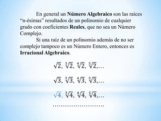 En general un Número Algebraico son las raíces
“n-ésimas” resultados de un polinomio de cualquier
grado con coeficientes Reales, que no sea un Número
Complejo.
       Si una raíz de un polinomio además de no ser
complejo tampoco es un Número Entero, entonces es
Irracional Algebraico.




              …………………….
 