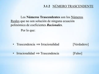 3.1.2 NÚMERO TRASCENDENTE


       Los Números Trascendentes son los Números
Reales que no son solución de ninguna ecuación
polinómica de coeficientes Racionales.
      Por lo que:
 