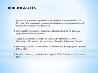 BIBLIOGRAFÍA.


  1. (19-01-2009). Números algebraicos y trascendentes. Recuperado el (12-04-
     2012), de (http://gaussianos.com/numeros-algebraicos-y-trascendentes-los-15-
     numeros-trascendentes-mas-famosos/)

  2. (Copyright 2012). Números Irracionales. Recuperado el (12-10-2012), de
     (http://numerosirracionales.com/)

  3. Angoa, J J, Contreras, A, Ibarra, M, Linares, R y Martínez, A. (2008).
     Matemáticas Elementales, México, Puebla: Dirección de Fomento Editorial.

  4. Du Sautoy, M. (2008). La historia de las Matemáticas, El lenguaje del Universo,
     E.U.A: BBC.

  5. Purcell, E, Varberg, D y Rigdon S. (Copyright 2000). Cálculo. U.S.A Prentice-
     Hall
 