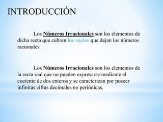 INTRODUCCIÓN

         Los Números Irracionales son los elementos de
 dicha recta que cubren los vacíos que dejan los números
 racionales.


         Los Números Irracionales son los elementos de
 la recta real que no pueden expresarse mediante el
 cociente de dos enteros y se caracterizan por poseer
 infinitas cifras decimales no periódicas.
 
