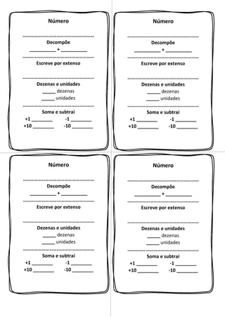 Número
…………………………………………………
Decompõe
__________ + __________
…………………………………………………
Escreve por extenso
…………………………………………………
Dezenas e unidades
_____ dezenas
_____ unidades
…………………………………………………
Soma e subtrai
+1 ________ -1 ________
+10 ________ -10 ________
Número
…………………………………………………
Decompõe
__________ + __________
…………………………………………………
Escreve por extenso
…………………………………………………
Dezenas e unidades
_____ dezenas
_____ unidades
…………………………………………………
Soma e subtrai
+1 ________ -1 ________
+10 ________ -10 ________
Número
…………………………………………………
Decompõe
__________ + __________
…………………………………………………
Escreve por extenso
…………………………………………………
Dezenas e unidades
_____ dezenas
_____ unidades
…………………………………………………
Soma e subtrai
+1 ________ -1 ________
+10 ________ -10 ________
Número
…………………………………………………
Decompõe
__________ + __________
…………………………………………………
Escreve por extenso
…………………………………………………
Dezenas e unidades
_____ dezenas
_____ unidades
…………………………………………………
Soma e subtrai
+1 ________ -1 ________
+10 ________ -10 ________
 