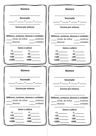 Número
…………………………………………………
Decompõe
______ + ______ + ______ + ______
…………………………………………………
Escreve por extenso
…………………………………………………
Milhares, centenas, dezenas e unidades
_____ Unida. de milhar _____ centenas
_____ dezenas _____ unidades
…………………………………………………
Soma e subtrai
+1 ________ -1 ________
+10 ________ -10 ________
+100 ________ -100 ________
+1000 ________ -1000 ________
Número
…………………………………………………
Decompõe
______ + ______ + ______ + ______
…………………………………………………
Escreve por extenso
…………………………………………………
Milhares, centenas, dezenas e unidades
_____ Unida. de milhar _____ centenas
_____ dezenas _____ unidades
…………………………………………………
Soma e subtrai
+1 ________ -1 ________
+10 ________ -10 ________
+100 ________ -100 ________
+1000 ________ -1000 ________
Número
…………………………………………………
Decompõe
______ + ______ + ______ + ______
…………………………………………………
Escreve por extenso
…………………………………………………
Milhares, centenas, dezenas e unidades
_____ Unida. de milhar _____ centenas
_____ dezenas _____ unidades
…………………………………………………
Soma e subtrai
+1 ________ -1 ________
+10 ________ -10 ________
+100 ________ -100 ________
+1000 ________ -1000 ________
Número
…………………………………………………
Decompõe
______ + ______ + ______ + ______
…………………………………………………
Escreve por extenso
…………………………………………………
Milhares, centenas, dezenas e unidades
_____ Unida. de milhar _____ centenas
_____ dezenas _____ unidades
…………………………………………………
Soma e subtrai
+1 ________ -1 ________
+10 ________ -10 ________
+100 ________ -100 ________
+1000 ________ -1000 ________
 