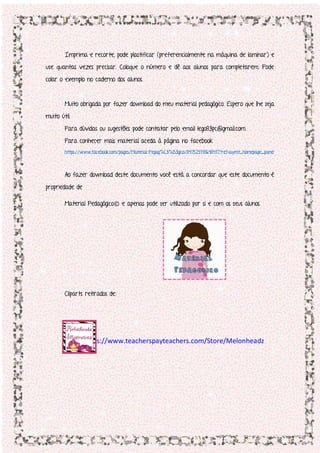 Imprima e recorte, pode plastificar (preferencialmente na máquina de laminar) e
use quantas vezes precisar. Coloque o número e dê aos alunos para completarem. Pode
colar o exemplo no caderno dos alunos.
Muito obrigada por fazer download do meu material pedagógico. Espero que lhe seja
muito útil.
Para dúvidas ou sugestões pode contatar pelo email lego83pc@gmail.com.
Para conhecer mais material aceda à página no facebook
https://www.facebook.com/pages/Material-Pegag%C3%B3gico/847525118648417?ref=aymt_homepage_panel
Ao fazer download deste documento você está a concordar que este documento é
propriedade de
Material Pedagógico© e apenas pode ser utilizado por si e com os seus alunos.
Cliparts retirados de:
https://www.teacherspayteachers.com/Store/Melonheadz
 