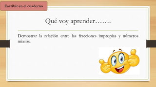 Qué voy aprender…….
Demostrar la relación entre las fracciones impropias y números
mixtos.
Escribir en el cuaderno