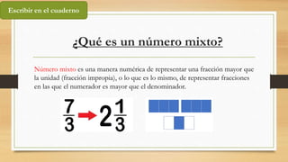 ¿Qué es un número mixto?
Número mixto es una manera numérica de representar una fracción mayor que
la unidad (fracción impropia), o lo que es lo mismo, de representar fracciones
en las que el numerador es mayor que el denominador.
Escribir en el cuaderno