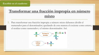 Transformar una fracción impropia en número
mixto
1. Para transformar una fracción impropia a número mixto debemos dividir el
numerador para el denominador; quedando de esta manera el cociente como entero,
el residuo como numerador y el mismo denominador. Así:
Escribir en el cuaderno