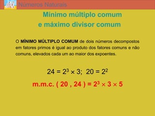 Números Naturais
            Mínimo múltiplo comum
           e máximo divisor comum

O MÍNIMO MÚLTIPLO COMUM de dois números decompostos
em fatores primos é igual ao produto dos fatores comuns e não
comuns, elevados cada um ao maior dos expoentes.



               24 = 23  3; 20 = 22
        m.m.c. ( 20 , 24 ) = 23  3  5
 