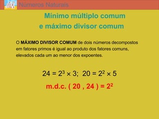 Números Naturais
            Mínimo múltiplo comum
          e máximo divisor comum

O MÁXIMO DIVISOR COMUM de dois números decompostos
em fatores primos é igual ao produto dos fatores comuns,
elevados cada um ao menor dos expoentes.



            24 = 23  3; 20 = 22  5
             m.d.c. ( 20 , 24 ) = 22
 