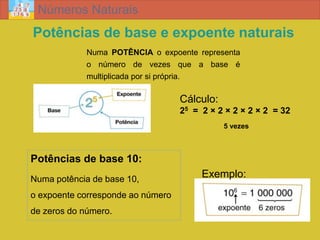 Números Naturais
Potências de base e expoente naturais
             Numa POTÊNCIA o expoente representa
             o número de vezes que a base é
             multiplicada por si própria.

                                   Cálculo:
                                   25 = 2 × 2 × 2 × 2 × 2 = 32
                                              5 vezes



Potências de base 10:
Numa potência de base 10,
                                        Exemplo:
o expoente corresponde ao número
de zeros do número.
 