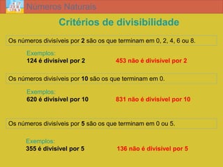 Números Naturais
                  Critérios de divisibilidade
Os números divisíveis por 2 são os que terminam em 0, 2, 4, 6 ou 8.

      Exemplos:
      124 é divisível por 2           453 não é divisível por 2

Os números divisíveis por 10 são os que terminam em 0.

      Exemplos:
      620 é divisível por 10          831 não é divisível por 10


Os números divisíveis por 5 são os que terminam em 0 ou 5.

      Exemplos:
      355 é divisível por 5           136 não é divisível por 5
 