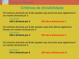 Números Naturais
                 Critérios de divisibilidade
Os números divisíveis por 3 são aqueles cuja soma dos seus algarismos é
um número divisível por 3.
     Exemplos:
     342 é divisível por 3            125 não é divisível por 3

Os números divisíveis por 4 são aqueles cujos dois últimos algarismos
formam um número divisível por 4.
     Exemplos:
     220 é divisível por 4            153 não é divisível por 4


Os números divisíveis por 9 são aqueles cuja soma dos seus algarismos é
um número divisível por 9.

      Exemplos:
      153 é divisível por 9           235 não é divisível por 9
 