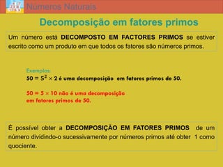 Números Naturais
          Decomposição em fatores primos
Um número está DECOMPOSTO EM FACTORES PRIMOS se estiver
escrito como um produto em que todos os fatores são números primos.




É possível obter a DECOMPOSIÇÃO EM FATORES PRIMOS de um
número dividindo-o sucessivamente por números primos até obter 1 como
quociente.
 