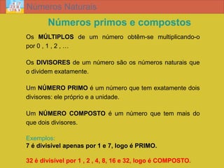 Números Naturais
       Números primos e compostos
Os MÚLTIPLOS de um número obtêm-se multiplicando-o
por 0 , 1 , 2 , …

Os DIVISORES de um número são os números naturais que
o dividem exatamente.

Um NÚMERO PRIMO é um número que tem exatamente dois
divisores: ele próprio e a unidade.

Um NÚMERO COMPOSTO é um número que tem mais do
que dois divisores.

Exemplos:
7 é divisível apenas por 1 e 7, logo é PRIMO.

32 é divisível por 1 , 2 , 4, 8, 16 e 32, logo é COMPOSTO.
 