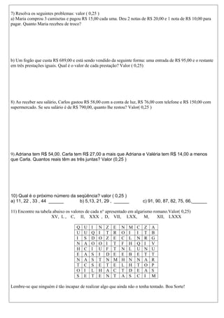 7) Resolva os seguintes problemas: valor ( 0,25 )
a) Maria comprou 3 camisetas e pagou R$ 15,00 cada uma. Deu 2 notas de R$ 20,00 e 1 nota de R$ 10,00 para
pagar. Quanto Maria recebeu de troco?

b) Um fogão que custa R$ 689,00 e está sendo vendido da seguinte forma: uma entrada de R$ 95,00 e o restante
em três prestações iguais. Qual é o valor de cada prestação? Valor ( 0,25)

8) Ao receber seu salário, Carlos gastou R$ 58,00 com a conta de luz, R$ 76,00 com telefone e R$ 150,00 com
supermercado. Se seu salário é de R$ 790,00, quanto lhe restou? Valor( 0,25 )

9) Adriana tem R$ 54,00. Carla tem R$ 27,00 a mais que Adriana e Valéria tem R$ 14,00 a menos
que Carla. Quantos reais têm as três juntas? Valor (0,25 )

10) Qual é o próximo número da seqüência? valor ( 0,25 )
a) 11, 22 , 33 , 44 ______
b) 5,13, 21, 29 , ______

c) 91, 90, 87, 82, 75, 66,______

11) Encontre na tabela abaixo os valores de cada n° apresentado em algarismo romano.Valor( 0,25)
XV, L , C, II, XXX , D, VII, LXX,
M,
XII, LXXX
Q
U
I
N
H
E
N
T
O
S

U
U
S
A
C
A
A
C
I
E

I
Q
D
O
I
S
S
S
L
T

N
I
O
O
U
I
T
E
H
E

Z
T
Z
I
F
D
N
T
A
N

E
R
E
T
T
E
M
E
C
T

N
O
C
F
N
E
H
L
T
A

M
I
L
H
L
B
N
H
D
S

C
I
N
Q
U
E
N
T
E
C

Z
T
R
I
N
T
A
O
A
I

A
B
G
V
U
T
R
P
S
M

Lembre-se que ninguém é tão incapaz de realizar algo que ainda não o tenha tentado. Boa Sorte!

 