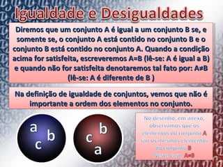 Diremos que um conjunto A é igual a um conjunto B se, e somente se, o conjunto A está contido no conjunto B e o conjunto B está contido no conjunto A. Quando a condição acima for satisfeita, escreveremos A=B (lê-se: A é igual a B) e quando não for satisfeita denotaremos tal fato por: A≠B (lê-se: A é diferente de B ) Na definição de igualdade de conjuntos, vemos que não é importante a ordem dos elementos no conjunto. 