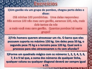 2)Três homens querem atravessar um rio. O barco que eles possuem suporta no máximo 150 kg. Um deles pesa 50 kg, o segundo pesa 75 kg e o terceiro pesa 120 kg. Qual será o processo para eles atravessarem o rio sem afundar? 3)Forme um quadrado mágico com os números 1, 2, 3, 4, 5, 6, 7, 8 e 9 tal que, a soma dos números de qualquer linha, qualquer coluna ou qualquer diagonal deverá ser sempre igual a 15. 