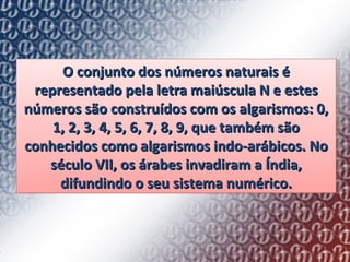 O conjunto dos números naturais é representado pela letra maiúscula N e estes números são construídos com os algarismos: 0, 1, 2, 3, 4, 5, 6, 7, 8, 9, que também são conhecidos como algarismos indo-arábicos. No século VII, os árabes invadiram a Índia, difundindo o seu sistema numérico. 
