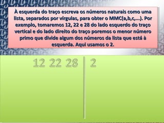 À esquerda do traço escreva os números naturais como uma lista, separados por vírgulas, para obter o MMC(a,b,c,...). Por exemplo, tomaremos 12, 22 e 28 do lado esquerdo do traço vertical e do lado direito do traço poremos o menor número primo que divide algum dos números da lista que está à esquerda. Aqui usamos o 2. 