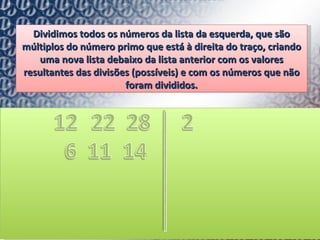 Dividimos todos os números da lista da esquerda, que são múltiplos do número primo que está à direita do traço, criando uma nova lista debaixo da lista anterior com os valores resultantes das divisões (possíveis) e com os números que não foram divididos. 