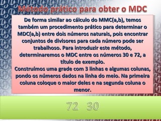 De forma similar ao cálculo do MMC(a,b), temos também um procedimento prático para determinar o MDC(a,b) entre dois números naturais, pois encontrar conjuntos de divisores para cada número pode ser trabalhoso. Para introduzir este método, determinaremos o MDC entre os números 30 e 72, a título de exemplo. Construímos uma grade com 3 linhas e algumas colunas, pondo os números dados na linha do meio. Na primeira coluna coloque o maior deles e na segunda coluna o menor. 