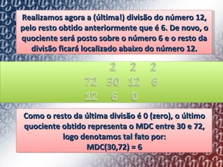 Realizamos agora a (última!) divisão do número 12, pelo resto obtido anteriormente que é 6. De novo, o quociente será posto sobre o número 6 e o resto da divisão ficará localizado abaixo do número 12. Como o resto da última divisão é 0 (zero), o último quociente obtido representa o MDC entre 30 e 72, logo denotamos tal fato por: MDC(30,72) = 6 