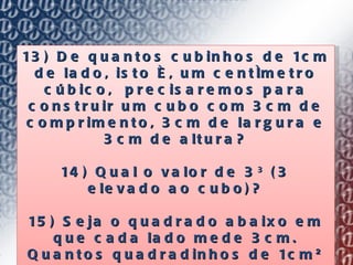 13) De quantos cubinhos de 1cm de lado, isto é, um centímetro cúbico,  precisaremos para construir um cubo com 3cm de comprimento, 3cm de largura e 3cm de altura? 14) Qual o valor de 3 3  (3 elevado ao cubo)? 15) Seja o quadrado abaixo em que cada lado mede 3cm. Quantos quadradinhos de 1cm² cabem no quadrado? 