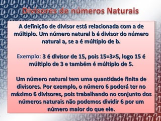 A definição de divisor está relacionada com a de múltiplo. Um número natural b é divisor do número natural a, se a é múltiplo de b. Exemplo:  3 é divisor de 15, pois 15=3×5, logo 15 é múltiplo de 3 e também é múltiplo de 5. Um número natural tem uma quantidade finita de divisores. Por exemplo, o número 6 poderá ter no máximo 6 divisores, pois trabalhando no conjunto dos números naturais não podemos dividir 6 por um número maior do que ele. 