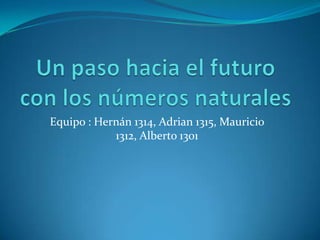 Un paso hacia el futuro con los números naturales Equipo : Hernán 1314, Adrian 1315, Mauricio 1312, Alberto 1301 