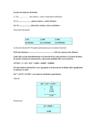 Lectura de números decimales

2, 124....................... dos enteros , ciento veinticuatro milésimos

15, 4............................. quince enteros , cuatro décimos

18, 35.......................... dieciocho, treinta y cinco centésimos

Fracciones decimales




                  1/10                   1/100                  1/100
                  un décimo              un centésimo           un milésimo

La fracción decimal 8/10 puede representarse por un número decimal

8/10 ocho décimos------------------------------------------0,8 cero enteros,ocho décimos

Cada cifra escrita inmediatamente a la derecha de la coma pertenece a la parte decimal
de nuestro sistema de numeración y representa unidades diez veces menores.

4,97624 = 4 + 0,9 + 0,07 + 0,006 + 0,0002 + 0,00004

En todo número decimal los ceros agregados a la derecha de la última cifra significativa
no alteran su valor:

0,47 = 0,470 = 0,4700 = son números decimales equivalentes.

Adición

                                         0,8 + 2,25 + 4,129 =
                                                      0,8
                                              +      2,25
                                                     4,129
                                               _____________
                                                    7,179

Sustracción

                                              9,5 - 0,028 =

                                                   9,500
 