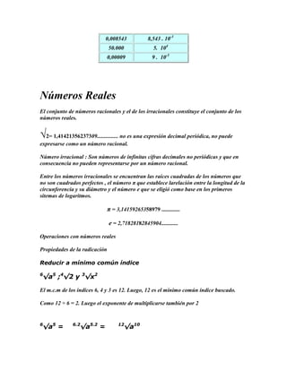 0,008543             8,543 . 10-3
                               50.000               5. 104
                             0,00009               9 . 10-5




Números Reales
El conjunto de números racionales y el de los irracionales constituye el conjunto de los
números reales.


√2= 1,41421356237309............... no es una expresión decimal periódica, no puede
expresarse como un número racional.

Número irracional : Son números de infinitas cifras decimales no periódicas y que en
consecuencia no pueden representarse por un número racional.

Entre los números irracionales se encuentran las raíces cuadradas de los números que
no son cuadrados perfectos , el número π que establece larelación entre la longitud de la
circunferencia y su diámetro y el número e que se eligió como base en los primeros
sitemas de logaritmos.

                               π = 3,14159265358979 .............

                               e = 2,71828182845904............

Operaciones con números reales

Propiedades de la radicación

Reducir a mínimo común índice

6
 √a5 ;4√2 y 3√x2

El m.c.m de los índices 6, 4 y 3 es 12. Luego, 12 es el mínimo común índice buscado.

Como 12 ÷ 6 = 2. Luego el exponente de multiplicarse también por 2


6
 √a5 =        6.2
                 √a5.2 =            12
                                        √a10
 