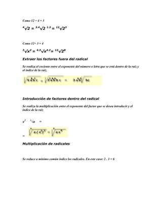 Como 12 ÷ 4 = 3

4             3.4     1.3       12
 √2 =           √2          =        √23



Como 12÷ 3 = 4

3
 √x2 =        4.3
                    √x4.2=      12
                                 √28

Extraer los factores fuera del radical

Se realiza el cociente entre el exponente del número o letra que se está dentro de la raíz y
el índice de la raíz.




Introducción de factores dentro del radical

Se realiza la multiplicación entre el exponente del factor que se desea introducir y el
índice de la raíz


x2   3
         √a     =



=

Multiplicación de radicales



Se reduce a mínimo común índice los radicales. En este caso: 2 . 3 = 6
 