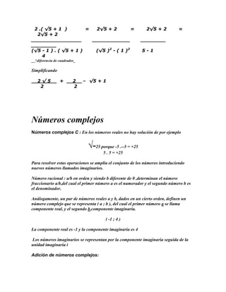 2 .( √5 + 1 )         =  2√5 + 2         =                  2√5 + 2          =
  2√5 + 2
________________         ____________                      ________
________
(√5 - 1 ) . ( √5 + 1 )    (√5 )2 - ( 1 )2                  5-1
     4
__↑diferencia de cuadrados_

Simplificando

   2√5           +       2    = √5 + 1
    2                    2




Números complejos
Números complejos C : En los números reales no hay solución de por ejemplo


                               √-25 porque -5 .--5 = +25
                                      5 . 5 = +25

Para resolver estas operaciones se amplia el conjunto de los números introduciendo
nuevos números llamados imaginarios.

Número racional : a/b en orden y siendo b diferente de 0 ,determinan el número
fraccionario a/b,del cual el primer número a es el numerador y el segundo número b es
el denominador.

Análogamente, un par de números reales a y b, dados en un cierto orden, definen un
número complejo que se representa ( a ; b ), del cual el primer número a se llama
componente real, y el segundo b,componente imaginaria.

                                       ( -1 ; 4 )

La componente real es -1 y la componente imaginaria es 4

Los números imaginarios se representan por la componente imaginaria seguida de la
unidad imaginaria i

Adición de números complejos:
 