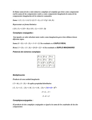 Se llama suma de dos o más números complejos al complejo que tiene como componente
real la suma de las componentes reales y como componente imaginaria la suma de las
componentes imaginarias de los números sumandos.

Suma = ( 2 ; 3 ) + ( 4; 5 ) =[ ( 2 + 4 ) ; ( 3 +5 )] = (6 ; 8 )

Representar en forma binómica

( 2/3 ; 5 ) = ( 2/3 + 5i ) ( 1/3 ; -2 ) = ( 1/3 - 2i)

Complejos conjugados :

 Son iguales en valor absoluto tanto reales como imaginarios,pero éstos últimos tienen
diferente signo.

Suma (3 + 2i ) + (3 - 2i ) = 3 +3 = 2.3 Su resultado es el DUPLO REAL

Resta ( 3 + 2i ) - ( 3 - 2i ) = 2i+2i = 2.2 = 4i Su resultado es DUPLO IMAGINARIO

Potencia de números complejos

                                        i0 = 1 i4 = 1      i8 = 1
                                        i1 = i    i5 = i   i9 = i
                                        i2 = -1 i6 = - 1 i10= -1
                                        i3= - i i7= - i i11 = - i




Multiplicación

Producto de una unidad imaginaria

( 2 + 4i ) .( 1 - 2i ) = Se aplica propiedad distributiva

( 2 . 1 ) + ( 2 . - 2i ) + ( 4i . 1 ) + ( 4i . - 2i ) = 2 4i + 4i + 4i2=

                                                 2+4.-1=

                                                 2 - 4 = -3

Complejosconjugados :

El producto de dos complejos conjugados es igual a la suma de los cuadrados de las dos
componentes
 