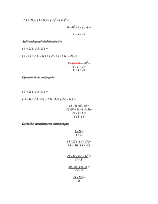 ( 3 + 2i ) . ( 3 - 2i ) = ( 3 )2 - ( 2i )2 =

                                            9 - 4i2 = 9 - 4 . -1 =

                                                 9 + 4 = 13

Aplicandopropiedaddistributiva

( 3 + 2i ) . ( 3 - 2i ) =

( 3 . 3 ) + ( 3 . - 2i ) + ( 2i . 3 )+ ( 2i . - 2i ) =

                                             9 - 6i + 6i - - 4i2 =
                                                 9 - 4 . - 1=
                                                 9 + 4 = 13

Ejemplo de no conjugado



( 3 + 2i ) . ( 4 - 3i ) =

( 3 . 4) + ( 3.- 3i ) + ( 2i . 4 )+ ( 2 i. - 3i ) =

                                             12 - 9i +8i - 6i =
                                           12 -9i + 8i - 6 .(- 1)=
                                                12 - i + 6 =
                                                  ( 18 - i )

División de números complejos

                                                   5 - 2i =
                                                    4 + 3i

                                            ( 5 - 2i ) . ( 4 - 3i )=
                                             ( 4 + 3i) . ( 4 - 3i )


                                            20 - 8i - 15i + 6i2 =
                                                   42 + 32

                                             20 - 8i - 15i - 6 =
                                                   16 + 9

                                                  14 - 23i =
                                                      25
 