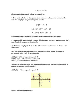 ( 14/25 - 23/25i )

Raíces de índice par de números negativos

√-25 no tenía solución en el conjunto de los números reales, pero al considerar los
números complejos este problema queda resuelto.


                                       √-25 = + 5 y - 5
                                + 5i . + 5i = ( 5i )2 = 25i2 = -25

                               - 5i . - 5i = ( - 5i )2 = 25i2= - 25

Representación geométrica o gráfica de los números Complejos

A cada complejo le corresponde el punto del plano cuya abscisa es la componente real y
su ordenada la componente imaginaria.

1) Al número complejo ( - 3; 2 ) = - 3 + 2i le corresponde el punto A de abscisa - 3 y
ordenada 2

2) A todo número imaginario que tiene componente real 0, tiene el punto que le
corresponde sobre el eje de las ordenadas:

a) ( 0 ; 3) = 3i le corresponde el punto B
b) ( 0 ; - 2 ) = - 2i le corresponde el punto C
c) (0 ; 1) = 1i le corresponde el punto U

3) Todos los números reales, que son complejos que tienen componente imaginaria 0,
están representados por el eje de las x

a) ( 5 ; 0 ) = 5 le corresponde el punto D.




Forma polar trigonométrica
 