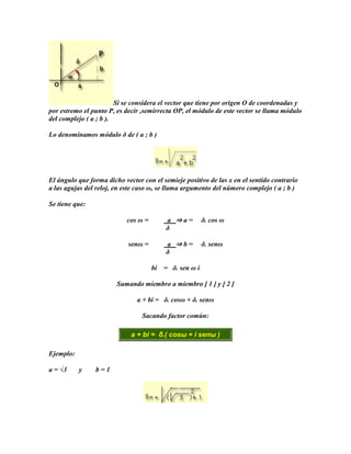 Si se considera el vector que tiene por origen O de coordenadas y
por estremo el punto P, es decir ,semirrecta OP, el módulo de este vector se llama módulo
del complejo ( a ; b ).

Lo denominamos módulo δ de ( a ; b )




El ángulo que forma dicho vector con el semieje positivo de las x en el sentido contrario
a las agujas del reloj, en este caso ω, se llama argumento del número complejo ( a ; b )

Se tiene que:

                           cos ω =        a ⇒a=          δ. cos ω
                                          δ

                            senω =        a ⇒b=          δ. senω
                                          δ

                                     bi   = δ. sen ω i

                        Sumando miembro a miembro [ 1 ] y [ 2 ]

                               a + bi = δ. cosω + δ. senω

                                 Sacando factor común:

                             a + bi = δ.( cosω + i senω )

Ejemplo:

a = √3     y    b=1
 