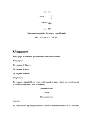 + √4 = + 2

                                   cos ω =          √3
                                                     2

                                     sen ω =    1
                                                2

                                       ⇒ ω = 30º

                  La forma trigonométrica del número complejo dado:

                            √3 + i = 2 ( cos 30º + i sen 30º )




Conjuntos
Es un grupo de elementos que tienen una característica común.

Por ejemplo:

Un conjunto de lápices.

Un conjunto de flores.

Un conjunto de países.

Comprensión

Un conjunto está definido por comprensión cuando se da un criterio que permite decidir
si un elemento pertenece o no al conjunto.

                                    Notas musicales

                                        Vocales

                                   Libros de historia

Extensión

Un comjunto está definido por extensión cuando se nombran cada uno de sus elementos.
 