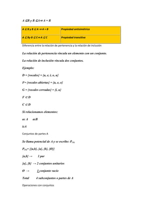 A ⊆B y B ⊆A⇒ A = B

A⊆ByB⊆A⇒A=B                       Propiedad antisimétrica

A ⊆ By B ⊆ C⇒ A ⊆ C               Propiedad transitiva

Diferencia entre la relación de pertenencia y la relación de inclusión

La relación de pertenencia vincula un elemento con un conjunto.

La relación de inclusión vincula dos conjuntos.

Ejemplo:

D = {vocales} = {a, e, i, o, u}

F= {vocales abiertas} = {a, e, o}

G = {vocales cerradas} = {i, u}

F⊂D

C⊂D

Si relacionamos elementos:

aε A      aεB

iεA

Conjuntos de partes A

Se llama potencial de A y se escribe: P(A)

P(A)= {{a,b}, {a}, {b}, {Ø}}

{a,b} →         1 par

{a}, {b} → 2 conjuntos unitarios

Ø →          1 conjunto vacío

Total       4 subconjuntos o partes de A

Operaciones con conjuntos
 