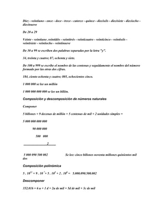 Diez - veintiuno - once - doce - trece - catorce - quince - dieciséis - diecisiete - dieciocho -
diecinueve

De 20 a 29

Veinte - veintiuno .veintidós - veintitrés - veinticuatro - veinticinco - veintiséis -
veintisiete - veintiocho - veintinueve

De 30 a 99 se escriben dos palabras separadas por la letra "y".

34, treinta y cuatro; 87, ochenta y siete.

De 100 a 999 se escribe el nombre de las centenas y seguidamente el nombre del número
formado por las otras dos cifras.

184, ciento ochenta y cuatro; 805, ochocientos cinco.

1 000 000 se lee un millón

1 000 000 000 000 se lee un billón.

Composición y descomposición de números naturales

Componer

5 billones + 9 decenas de millón + 5 centenas de mil + 2 unidades simples =

5 000 000 000 000

       90 000 000

          500 000

                   2


 5 000 090 500 002                 Se lee: cinco billones noventa millones quinientos mil
dos

Composición polinómica

5 . 1012 + 9 . 10 7+ 5 . 105 + 2 . 100 = 5.000.090.500.002

Descomponer

352.016 = 6 u + 1 d + 2u de mil + 5d de mil + 3c de mil
 