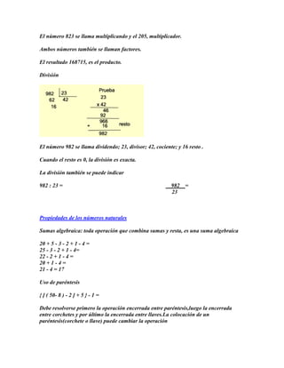 El número 823 se llama multiplicando y el 205, multiplicador.

Ambos números también se llaman factores.

El resultado 168715, es el producto.

División




El número 982 se llama dividendo; 23, divisor; 42, cociente; y 16 resto .

Cuando el resto es 0, la división es exacta.

La división también se puede indicar

982 : 23 =                                                982   =
                                                          23



Propiedades de los números naturales

Sumas algebraica: toda operación que combina sumas y resta, es una suma algebraica

20 + 5 - 3 - 2 + 1 - 4 =
25 - 3 - 2 + 1 - 4=
22 - 2 + 1 - 4 =
20 + 1 - 4 =
21 - 4 = 17

Uso de paréntesis

{ [ ( 50- 8 ) - 2 ] + 5 } - 1 =

Debe resolverse primero la operación encerrada entre paréntesis,luego la encerrada
entre corchetes y por último la encerrada entre llaves.La colocación de un
paréntesis(corchete o llave) puede cambiar la operación
 