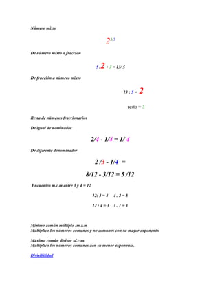 Número mixto


                                           23/5
De número mixto a fracción


                                     5.2 + 3 = 13/ 5
De fracción a número mixto


                                                   13 : 5 =   2
                                                       resto = 3

Resta de números fraccionarios

De igual de nominador

                                 2/4 - 1/4 = 1/ 4
De diferente denominador

                                    2 /3 - 1/4 =
                             8/12 - 3/12 = 5 /12
Encuentro m.c.m entre 3 y 4 = 12

                                   12: 3 = 4    4.2=8

                                   12 : 4 = 3   3.1=3



Mínimo común múltiplo :m.c.m
Multiplico los números comunes y no comunes con su mayor exponente.

Máximo común divisor :d.c.m
Multiplico los números comunes con su menor exponente.

Divisibilidad
 