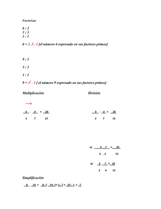 Factorizar

6:2
3:3
1:1

6 = 2 .3 . 1 [el número 6 expresado en sus factores primos]



9:3

3:3

1:1

9 = 32 . 1 [ el número 9 expresado en sus factores primos]

Multiplicación                                       División


  →
  5   .   4   =     20                                     5       : 4 =        35

  3       7         21                                     3        7           12




                                                      a)           5 .7     =        35

                                                               4 .3              12


                                                      b)       5 . 7 = 35

                                                               3        4       12

Simplificación
  9 . 14 =        9: 3 . 14 :2= 3 . 7 = 21 : 3 = 7
 