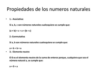 Propiedades de los numeros naturales
•

1.- Asociativa:

Si a, b, c son números naturales cualesquiera se cumple que:
(a + b) + c = a + (b + c)
2.-Conmutativa
Si a, b son números naturales cualesquiera se cumple que:

•

a+b=b+a
3.- Elemento neutro

El 0 es el elemento neutro de la suma de enteros porque, cualquiera que sea el
número natural a, se cumple que:
a+0=a

 