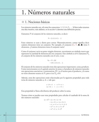 1. Números naturales 
1. Nociones básicas 
Los números naturales son, tal como los conocemos, 1, 2, 3, 4, 5, . . . Si bien todos tenemos 
esta idea intuitiva, más adelante, en la sección 4, daremos una definición precisa. 
Llamamos N al conjunto de los números naturales, es decir: 
N = {1, 2, 3, 4, 5, . . .}. 
Estos números se usan a diario para contar. Matemáticamente, contar significa decir 
cuántos elementos tiene un conjunto. Por ejemplo, el conjunto {, , , } tiene 4 
elementos. ¿Cuántos elementos tiene el conjunto vacío? 
Como el conjunto vacío no posee ningún elemento, necesitamos un símbolo nuevo que 
represente la cantidad de elementos de este conjunto. Este símbolo es el 0. Llamamos N0 
al conjunto de los números naturales con el cero, o sea: 
N0 = N 0} 
= {0, 1, 2, 3, 4, 5, . . .}. 
El conjunto de los números naturales tiene dos operaciones importantes: suma y producto. 
Como mencionamos en el capítulo anterior, la suma y el producto de números naturales 
son operaciones asociativas y conmutativas. El 1 es el neutro para el producto, y la suma 
no tiene elemento neutro en N, pero sí en N0: el 0. 
Además, estas dos operaciones están relacionadas por la siguiente propiedad: para toda 
terna de números naturales a, b, c, vale que: 
a · (b + c) = a · b + a · c 
(a + b) · c = a · c + b · c 
Esta propiedad se llama distributiva del producto sobre la suma. 
Veamos cómo se pueden usar estas propiedades para calcular el cuadrado de la suma de 
dos números naturales: 
(a + b)2 =(a + b) · (a + b) 
=(a + b) · a+(a + b) · b 
= a · a + b · a + a · b + b · b 
= a2 + a · b + a · b + b2 
= a2 +2 · a · b + b2 
20 Los Números 
 