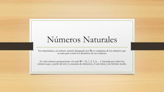 Números Naturales
En matemáticas, un número natural (designado por ℕ) es cualquiera de los números que
se usan para contar los elementos de un conjunto.
Es todo número perteneciente a la serie ℕ = {0, 1, 2, 3, 4, …} formada por todos los
números que, a partir del cero (o ausencia de elemento), el uno inicia y sin término medio.
 