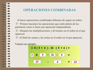 OPERACIONES COMBINADAS
Al hacer operaciones combinadas debemos de seguir un orden:
1º- Primero hacemos las operaciones que estén dentro de los
paréntesis como si fuera una operación independiente.
2º - Después las multiplicaciones y divisiones en el orden en el que
aparecen.
3º- Al final las sumas y las restas en el orden en el que aparecen.
Veamos un ejemplo:
 