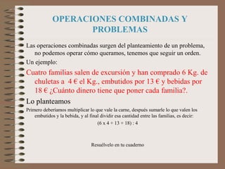 OPERACIONES COMBINADAS Y
PROBLEMAS
Las operaciones combinadas surgen del planteamiento de un problema,
no podemos operar cómo queramos, tenemos que seguir un orden.
Un ejemplo:
Cuatro familias salen de excursión y han comprado 6 Kg. de
chuletas a 4 € el Kg., embutidos por 13 € y bebidas por
18 € ¿Cuánto dinero tiene que poner cada familia?.
Lo planteamos
Primero deberíamos multiplicar lo que vale la carne, después sumarle lo que valen los
embutidos y la bebida, y al final dividir esa cantidad entre las familias, es decir:
(6 x 4 + 13 + 18) : 4
Resuélvelo en tu cuaderno
 