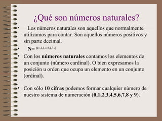 ¿Qué son números naturales?
• Los números naturales son aquellos que normalmente
utilizamos para contar. Son aquellos números positivos y
sin parte decimal.
• N= {0, 1,2, 3,4,5, 6,7...}
• Con los números naturales contamos los elementos de
un conjunto (número cardinal). O bien expresamos la
posición u orden que ocupa un elemento en un conjunto
(ordinal).
• Con sólo 10 cifras podemos formar cualquier número de
nuestro sistema de numeración (0,1,2,3,4,5,6,7,8 y 9).
 