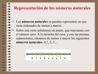 • Los números naturales se pueden representar en una
recta ordenados de menor a mayor.
• Sobre una recta señalamos un punto, que marcamos con
el número cero. A la derecha del cero, y con las mismas
separaciones, situamos de menor a mayor los siguientes
números naturales: 0,1, 2, 3...
Representación de los números naturales
 