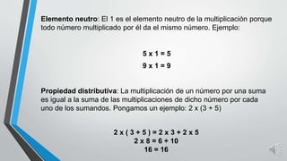 Elemento neutro: El 1 es el elemento neutro de la multiplicación porque
todo número multiplicado por él da el mismo número. Ejemplo:
5 x 1 = 5
9 x 1 = 9
Propiedad distributiva: La multiplicación de un número por una suma
es igual a la suma de las multiplicaciones de dicho número por cada
uno de los sumandos. Pongamos un ejemplo: 2 x (3 + 5)
2 x ( 3 + 5 ) = 2 x 3 + 2 x 5
2 x 8 = 6 + 10
16 = 16
 